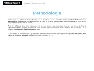 Méthodologie
Indicateur FW Invest - avril 2017
Méthodologie : pour établir son Indicateur Frenchweb Invest, Frenchweb a recensé l’ensemble des levées de fonds déclarées au mois
d’avril 2017 par des entreprises françaises de la tech, les fonds, les annonces relayées dans la presse économique, ou encore sur des
sites institutionnels, sans limite de montant.
Pour être référencé dans notre indicateur, merci de nous adresser les informations concernant vos levées de fonds à
redaction@frenchweb.fr (montant, investisseurs, série, montants levés précédemment, secteur d’activité, date de création, …), en
indiquant [Investissement] dans l’objet de votre mail.
Ce document et les informations qui y ﬁgurent sont la propriété de Frenchweb. Les données présentées peuvent être reprises, sous
réserve de mentionner la source («Indicateur Frenchweb Invest, avril 2017»).
 
