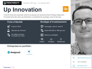 Up Innovation
Indicateur FW Invest - 1er semestre 2017
C’est le fonds de corporate venture du groupe Up (anciennement Chèque Déjeuner).
Il investit dans des start-up présentant un potentiel de synergies avec le Groupe.
Créé en 2016
Bertrand de Frémont
30 millions d’euros,
à investir sur 5 ans.
Amorçage, série A, série B
Entre 500 000 et 1M€ par tour
Secteurs privilégiés :
Fintech Foodtech Plateformes
Entreprises en portfolio :
* Lead investor | ** Exit
http://up-group.coop
bdefremont@up-group.coop
+33 1 41 85 40 03
Fiche d’identité Stratégie d’investissement
 