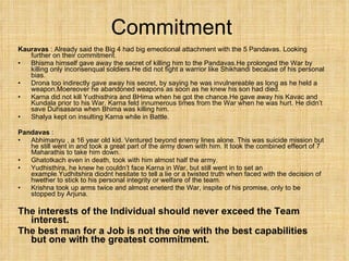 Commitment  Kauravas  : Already said the Big 4 had big emeotional attachment with the 5 Pandavas. Looking further on their commitment. Bhisma himself gave away the secret of killing him to the Pandavas.He prolonged the War by killing only inconsenqual soldiers.He did not fight a warrior like Shikhandi because of his personal bias. Drona too indirectly gave away his secret, by saying he was invulnereable as long as he held a weapon.Moereover he abandoned weapons as soon as he knew his son had died. Karna did not kill Yudhisthira and BHima when he got the chance.He gave away his Kavac and Kundala prior to his War. Karna feld innumerous times from the War when he was hurt. He didn’t save Duhsasana when Bhima was killing him. Shalya kept on insulting Karna while in Battle. Pandavas  : Abhimanyu , a 16 year old kid. Ventured beyond enemy lines alone. This was suicide mission but he still went in and took a great part of the army down with him. It took the combined effeort of 7 Maharathis to take him down. Ghatotkach even in death, took with him almost half the army. Yudhisthira, he knew he couldn’t face Karna in War, but still went in to set an example.Yudhitshira diodnt hesitate to tell a lie or a twisted truth when faced with the decision of hwether to stick to his personal integrity or welfare of the team. Krishna took up arms twice and almost eneterd the War, inspite of his promise, only to be stopped by Arjuna.  The interests of the Individual should never exceed the Team interest. The best man for a Job is not the one with the best capabilities but one with the greatest commitment. 