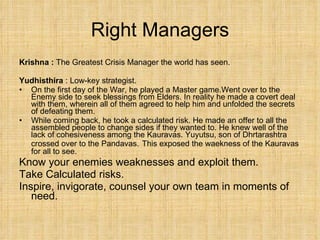 Right Managers Krishna :  The Greatest Crisis Manager the world has seen. Yudhisthira  : Low-key strategist.  On the first day of the War, he played a Master game.Went over to the Enemy side to seek blessings from Elders. In reality he made a covert deal with them, wherein all of them agreed to help him and unfolded the secrets of defeating them. While coming back, he took a calculated risk. He made an offer to all the assembled people to change sides if they wanted to. He knew well of the lack of cohesiveness among the Kauravas. Yuyutsu, son of Dhrtarashtra crossed over to the Pandavas.   This exposed the waekness of the Kauravas for all to see. Know your enemies weaknesses and exploit them. Take Calculated risks. Inspire, invigorate, counsel your own team in moments of need. 