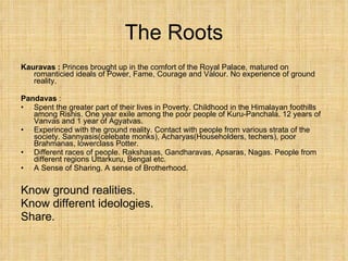 The Roots Kauravas :  Princes brought up in the comfort of the Royal Palace, matured on romanticied ideals of Power, Fame, Courage and Valour. No experience of ground reality. Pandavas  : Spent the greater part of their lives in Poverty. Childhood in the Himalayan foothills among Rishis. One year exile among the poor people of Kuru-Panchala. 12 years of Vanvas and 1 year of Agyatvas. Experinced with the ground reality. Contact with people from various strata of the society. Sannyasis(celebate monks), Acharyas(Householders, techers), poor Brahmanas, lowerclass Potter. Different races of people. Rakshasas, Gandharavas, Apsaras, Nagas. People from different regions Uttarkuru, Bengal etc. A Sense of Sharing. A sense of Brotherhood. Know ground realities. Know different ideologies. Share. 