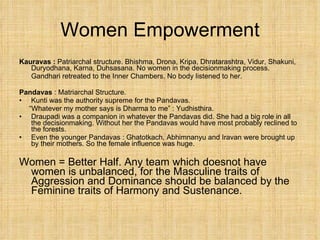 Women Empowerment Kauravas :  Patriarchal structure. Bhishma, Drona, Kripa, Dhratarashtra, Vidur, Shakuni, Duryodhana, Karna, Duhsasana. No women in the decisionmaking process. Gandhari retreated to the Inner Chambers. No body listened to her. Pandavas  : Matriarchal Structure.  Kunti was the authority supreme for the Pandavas.  “ Whatever my mother says is Dharma to me” : Yudhisthira. Draupadi was a companion in whatever the Pandavas did. She had a big role in all the decisionmaking. Without her the Pandavas would have most probably reclined to the forests. Even the younger Pandavas : Ghatotkach, Abhimnanyu and Iravan were brought up by their mothers. So the female influence was huge. Women = Better Half. Any team which doesnot have women is unbalanced, for the Masculine traits of Aggression and Dominance should be balanced by the Feminine traits of Harmony and Sustenance. 