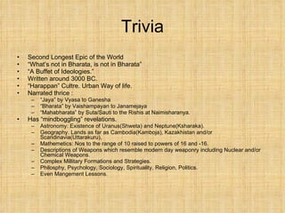 Trivia Second Longest Epic of the World “ What’s not in Bharata, is not in Bharata” “ A Buffet of Ideologies.” Written around 3000 BC. “ Harappan” Cultre. Urban Way of life. Narrated thrice :  “ Jaya” by Vyasa to Ganesha “ Bharata” by Vaishampayan to Janamejaya “ Mahabharata” by Suta/Sauti to the Rishis at Naimisharanya. Has “mindboggling” revelations.  Astronomy: Existence of Uranus(Shweta) and Neptune(Ksharaka).  Geography. Lands as far as Cambodia(Kamboja), Kazakhistan and/or Scandinavia(Uttarakuru),  Mathemetics: Nos to the range of 10 raised to powers of 16 and -16. Descriptions of Weapons which resemble modern day weaponry including Nuclear and/or Chemical Weapons. Complex Millitary Formations and Strategies. Philosphy, Psychology, Sociology, Spirituality, Religion, Politics. Even Mangement Lessons.  