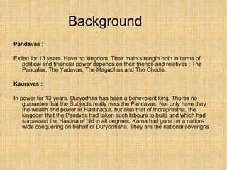 Background Pandavas : Exiled for 13 years. Have no kingdom. Their main strength both in terms of political and financial power depends on their friends and relatives : The Pancalas, The Yadavas, The Magadhas and The Chedis. Kauravas :  In power for 13 years. Duryodhan has been a benevolent king. Theres no guarantee that the Subjects really miss the Pandavas. Not only have they the wealth and power of Hastinapur, but also that of Indraprastha, the kingdom that the Pandvas had taken such labours to build and which had surpassed the Hastina of old in all degrees. Karna had gone on a nation-wide conquering on behalf of Duryodhana. They are the national soverigns 