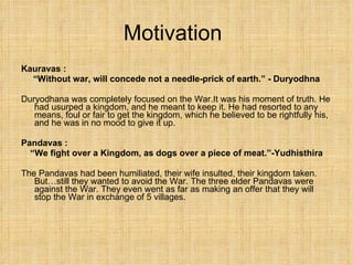 Motivation Kauravas : “ Without war, will concede not a needle-prick of earth.” - Duryodhna Duryodhana was completely focused on the War.It was his moment of truth. He had usurped a kingdom, and he meant to keep it. He had resorted to any means, foul or fair to get the kingdom, which he believed to be rightfully his, and he was in no mood to give it up. Pandavas :  “ We fight over a Kingdom, as dogs over a piece of meat.”-Yudhisthira The Pandavas had been humiliated, their wife insulted, their kingdom taken. But…still they wanted to avoid the War. The three elder Pandavas were against the War. They even went as far as making an offer that they will stop the War in exchange of 5 villages. 