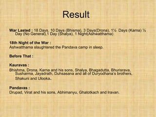 Result War Lasted :  18 Days. 10 Days (Bhisma), 3 Days(Drona), 1½  Days (Karna) ½ Day (No General),1 Day (Shalya), 1 Night(Ashwatthama) 18th Night of the War : Ashwatthama slaughtered the Pandava camp in sleep.  Before That : Kauravas :   Bhishma, Drona, Karna and his sons, Shalya, Bhagadutta, Bhurisrava, Susharma, Jayadrath, Duhsasana and all of Duryodhana’s brothers, Shakuni and Ulooka . Pandavas : Drupad, Virat and his sons, Abhimanyu, Ghatotkach and Iravan. 