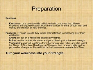 Preparation Kauravas  :  Karna  went on a country-wide milliatry mission, subdued the different kingdoms and aquirred wealth. But it meant a loss in terms of both men and money and creation of new enemies. Pandavas  : Though in exile they turned their attention to improving over their weakness Arjuna  set out on a mission to aquires Divyastras. Bhima  met his brother Hanuman and got a blessing of enhanced strength.  Yudhisthira  aquirred teachings from the various wise rishis, and also learnt the Game of Dice from Gandharava Chtrasena, lest he was challenged to yet another dice game. Its said that he had become undefeatable in Dice. Turn your weakness into your Strength. 