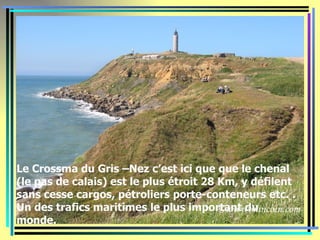 Le Crossma du Gris –Nez c’est ici que que le chenal
(le pas de calais) est le plus étroit 28 Km, y défilent
sans cesse cargos, pétroliers porte-conteneurs etc. .
Un des trafics maritimes le plus important du
monde.
 