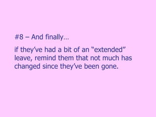 #8 – And finally…  if they’ve had a bit of an “extended” leave, remind them that not much has changed since they’ve been gone. 