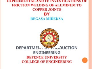 EXPERIMENTAL AND FE INVESTIGATIONS OF
FRICTION WELDING OF ALUMINUM TO
COPPER JOINTS
BY
REGASA MIDEKSA
DEPARTMENT OF PRODUCTION
ENGINEERING
DEFENCE UNIVERSITY
COLLEGE OF ENGINEERING
 