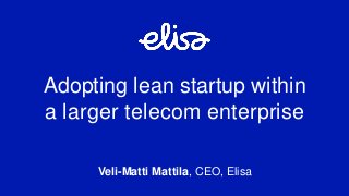 Veli-Matti Mattila, CEO, Elisa
Adopting lean startup within
a larger telecom enterprise
 