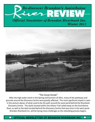 Re-discover Brandon’s Assiniboine


       Official Newsletter of Brandon Riverbank Inc.
                                         Winter 2011




                                    “The Great Divide”
    After the high water event in the Spring and Summer of 2011, many of the pathways and
grounds around the Discovery Centre were greatly affected. The most significant impact is seen
 in this picture above; of what used to be the path around the west pond behind the Riverbank
   Discovery Centre. The docks located within the Arbour Trail sailed away on the Assiniboine
 River, as well as the dock located behind the Discovery Centre that was once in the west pond.
     Brandon Riverbank Inc. will be facing many challenges as the rebuilding process begins.


        OFFICIAL NEWSLETTER OF BRANDON RIVERBANK INC.
 