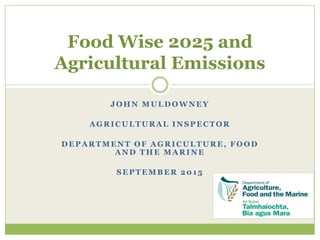 JOHN MULDOWNEY
AGRICULTURAL INSPECTOR
DEPARTMENT OF AGRICULTURE, FOOD
AND THE MARINE
SEPTEMBER 2015
Food Wise 2025 and
Agricultural Emissions
 