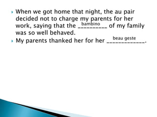 



When we got home that night, the au pair
decided not to charge my parents for her
bambino
work, saying that the __________ of my family
was so well behaved.
beau geste
My parents thanked her for her _____________.

 