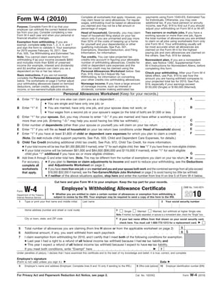 Form W-4 (2010)
Purpose. Complete Form W-4 so that your
employer can withhold the correct federal income
tax from your pay. Consider completing a new
Form W-4 each year and when your personal or
financial situation changes.
Head of household. Generally, you may claim
head of household filing status on your tax
return only if you are unmarried and pay more
than 50% of the costs of keeping up a home
for yourself and your dependent(s) or other
qualifying individuals. See Pub. 501,
Exemptions, Standard Deduction, and Filing
Information, for information.
Exemption from withholding. If you are
exempt, complete only lines 1, 2, 3, 4, and 7
and sign the form to validate it. Your exemption
for 2010 expires February 16, 2011. See
Pub. 505, Tax Withholding and Estimated Tax.
Check your withholding. After your Form W-4
takes effect, use Pub. 919 to see how the
amount you are having withheld compares to
your projected total tax for 2010. See Pub.
919, especially if your earnings exceed
$130,000 (Single) or $180,000 (Married).
Basic instructions. If you are not exempt,
complete the Personal Allowances Worksheet
below. The worksheets on page 2 further adjust
your withholding allowances based on itemized
deductions, certain credits, adjustments to
income, or two-earners/multiple jobs situations.
Two earners or multiple jobs. If you have a
working spouse or more than one job, figure
the total number of allowances you are entitled
to claim on all jobs using worksheets from only
one Form W-4. Your withholding usually will
be most accurate when all allowances are
claimed on the Form W-4 for the highest
paying job and zero allowances are claimed on
the others. See Pub. 919 for details.
Personal Allowances Worksheet (Keep for your records.)
Enter “1” for yourself if no one else can claim you as a dependentA A
● You are single and have only one job; or
Enter “1” if:B ● You are married, have only one job, and your spouse does not work; or B
● Your wages from a second job or your spouse’s wages (or the total of both) are $1,500 or less.
͕ ͖Enter “1” for your spouse. But, you may choose to enter “-0-” if you are married and have either a working spouse or
more than one job. (Entering “-0-” may help you avoid having too little tax withheld.)
C
C
Enter number of dependents (other than your spouse or yourself) you will claim on your tax returnD D
E E
F F
Add lines A through G and enter total here. (Note. This may be different from the number of exemptions you claim on your tax return.) ᮣH H
● If you plan to itemize or claim adjustments to income and want to reduce your withholding, see the Deductions
and Adjustments Worksheet on page 2.
For accuracy,
complete all
worksheets
that apply.
● If you have more than one job orare married and you and your spouse both work and the combined earnings from all jobs exceed
$18,000 ($32,000 if married), see the Two-Earners/Multiple Jobs Worksheet on page 2 to avoid having too little tax withheld.
● If neither of the above situations applies, stop here and enter the number from line H on line 5 of Form W-4 below.
͕
Cut here and give Form W-4 to your employer. Keep the top part for your records.
OMB No. 1545-0074
Employee’s Withholding Allowance CertificateW-4Form
Department of the Treasury
Internal Revenue Service
ᮣ Whether you are entitled to claim a certain number of allowances or exemption from withholding is
subject to review by the IRS. Your employer may be required to send a copy of this form to the IRS.
Type or print your first name and middle initial.1 Last name 2 Your social security number
Home address (number and street or rural route)
MarriedSingle
3
Married, but withhold at higher Single rate.
City or town, state, and ZIP code
Note. If married, but legally separated, or spouse is a nonresident alien, check the “Single” box.
55 Total number of allowances you are claiming (from line H above or from the applicable worksheet on page 2)
$66 Additional amount, if any, you want withheld from each paycheck
7 I claim exemption from withholding for 2010, and I certify that I meet both of the following conditions for exemption.
● Last year I had a right to a refund of all federal income tax withheld because I had no tax liability and
● This year I expect a refund of all federal income tax withheld because I expect to have no tax liability.
7If you meet both conditions, write “Exempt” here ᮣ
8
Under penalties of perjury, I declare that I have examined this certificate and to the best of my knowledge and belief, it is true, correct, and complete.
Employee’s signature
(Form is not valid unless you sign it.) ᮣ Date ᮣ
9 Employer identification number (EIN)Employer’s name and address (Employer: Complete lines 8 and 10 only if sending to the IRS.) Office code (optional) 10
Enter “1” if you have at least $1,800 of child or dependent care expenses for which you plan to claim a credit
4 If your last name differs from that shown on your social security card,
check here. You must call 1-800-772-1213 for a replacement card. ᮣ
Cat. No. 10220Q
Enter “1” if you will file as head of household on your tax return (see conditions under Head of household above)
Note. You cannot claim exemption from
withholding if (a) your income exceeds $950
and includes more than $300 of unearned
income (for example, interest and dividends)
and (b) another person can claim you as a
dependent on his or her tax return.
Nonwage income. If you have a large amount
of nonwage income, such as interest or
dividends, consider making estimated tax
G Child Tax Credit (including additional child tax credit). See Pub. 972, Child Tax Credit, for more information.
G
● If your total income will be between $61,000 and $84,000 ($90,000 and $119,000 if married), enter “1” for each eligible
child plus “1” additional if you have six or more eligible children.
● If your total income will be less than $61,000 ($90,000 if married), enter “2” for each eligible child; then less “1” if you have three or more eligible children.
(Note. Do not include child support payments. See Pub. 503, Child and Dependent Care Expenses, for details.)
Tax credits. You can take projected tax
credits into account in figuring your allowable
number of withholding allowances. Credits for
child or dependent care expenses and the
child tax credit may be claimed using the
Personal Allowances Worksheet below. See
Pub. 919, How Do I Adjust My Tax
Withholding, for information on converting
your other credits into withholding allowances.
Nonresident alien. If you are a nonresident
alien, see Notice 1392, Supplemental Form
W-4 Instructions for Nonresident Aliens, before
completing this form.
For Privacy Act and Paperwork Reduction Act Notice, see page 2. Form W-4 (2010)
Complete all worksheets that apply. However, you
may claim fewer (or zero) allowances. For regular
wages, withholding must be based on allowances
you claimed and may not be a flat amount or
percentage of wages.
payments using Form 1040-ES, Estimated Tax
for Individuals. Otherwise, you may owe
additional tax. If you have pension or annuity
income, see Pub. 919 to find out if you should
adjust your withholding on Form W-4 or W-4P.
2010
 