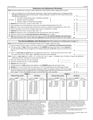 Form W-4 (2010)                                                                                                                                                        Page     2
                                                           Deductions and Adjustments Worksheet
 Note. Use this worksheet only if you plan to itemize deductions or claim certain credits or adjustments to income.

   1     Enter an estimate of your 2010 itemized deductions. These include qualifying home mortgage interest,
         charitable contributions, state and local taxes, medical expenses in excess of 7.5% of your income, and
         miscellaneous deductions                                                                                    1                                   $
                     $11,400 if married filing jointly or qualifying widow(er)
   2   Enter:        $8,400 if head of household                                                                     2                                   $
                     $5,700 if single or married filing separately
   3   Subtract line 2 from line 1. If zero or less, enter “-0-”                                                     3                                   $
   4   Enter an estimate of your 2010 adjustments to income and any additional standard deduction. (Pub. 919)        4                                   $
   5   Add lines 3 and 4 and enter the total. (Include any amount for credits from Worksheet 6 in Pub. 919.)         5                                   $
   6   Enter an estimate of your 2010 nonwage income (such as dividends or interest)                                 6                                   $
   7   Subtract line 6 from line 5. If zero or less, enter “-0-”                                                     7                                   $
   8   Divide the amount on line 7 by $3,650 and enter the result here. Drop any fraction                            8
   9   Enter the number from the Personal Allowances Worksheet, line H, page 1                                       9
  10   Add lines 8 and 9 and enter the total here. If you plan to use the Two-Earners/Multiple Jobs Worksheet,
       also enter this total on line 1 below. Otherwise, stop here and enter this total on Form W-4, line 5, page 1 10

                         Two-Earners/Multiple Jobs Worksheet (See Two earners or multiple jobs on page 1.)
 Note. Use this worksheet only if the instructions under line H on page 1 direct you here.
  1 Enter the number from line H, page 1 (or from line 10 above if you used the Deductions and Adjustments Worksheet)                               1
  2 Find the number in Table 1 below that applies to the LOWEST paying job and enter it here. However, if
    you are married filing jointly and wages from the highest paying job are $65,000 or less, do not enter more
    than “3.”                                                                                                                                      2
  3 If line 1 is more than or equal to line 2, subtract line 2 from line 1. Enter the result here (if zero, enter
    “-0-”) and on Form W-4, line 5, page 1. Do not use the rest of this worksheet                                 3
 Note. If line 1 is less than line 2, enter “-0-” on Form W-4, line 5, page 1. Complete lines 4–9 below to figure the additional
       withholding amount necessary to avoid a year-end tax bill.
   4   Enter the number from line 2 of this worksheet                                      4
   5   Enter the number from line 1 of this worksheet                                      5
   6   Subtract line 5 from line 4                                                                                                                 6
   7   Find the amount in Table 2 below that applies to the HIGHEST paying job and enter it here                                                   7     $
   8   Multiply line 7 by line 6 and enter the result here. This is the additional annual withholding needed                                       8     $
   9   Divide line 8 by the number of pay periods remaining in 2010. For example, divide by 26 if you are paid
       every two weeks and you complete this form in December 2009. Enter the result here and on Form W-4,
       line 6, page 1. This is the additional amount to be withheld from each paycheck                                                             9     $
                                         Table 1                                                                                Table 2
        Married Filing Jointly                                All Others                             Married Filing Jointly                        All Others

   If wages from LOWEST        Enter on          If wages from LOWEST        Enter on         If wages from HIGHEST    Enter on     If wages from HIGHEST        Enter on
   paying job are—             line 2 above      paying job are—             line 2 above     paying job are—          line 7 above paying job are—              line 7 above
       $0    - $7,000 -              0                $0    - $6,000   -           0                $0   - $65,000         $550              $0   - $35,000           $550
    7,001    - 10,000 -              1             6,001    - 12,000   -           1            65,001   - 120,000          910          35,001   - 90,000             910
   10,001    - 16,000 -              2            12,001    - 19,000   -           2           120,001   - 185,000        1,020          90,001   - 165,000          1,020
   16,001    - 22,000 -              3            19,001    - 26,000   -           3           185,001   - 330,000        1,200         165,001   - 370,000          1,200
   22,001    - 27,000 -              4            26,001    - 35,000   -           4           330,001   and over         1,280         370,001   and over           1,280
   27,001    - 35,000 -              5            35,001    - 50,000   -           5
   35,001    - 44,000 -              6            50,001    - 65,000   -           6
   44,001    - 50,000 -              7            65,001    - 80,000   -           7
   50,001    - 55,000 -              8            80,001    - 90,000   -           8
   55,001    - 65,000 -              9            90,001    -120,000   -           9
   65,001    - 72,000 -             10           120,001    and over              10
   72,001    - 85,000 -             11
   85,001    -105,000 -             12
  105,001    -115,000 -             13
  115,001    -130,000 -             14
  130,001    - and over             15
Privacy Act and Paperwork Reduction Act Notice. We ask for the information on this              You are not required to provide the information requested on a form that is
form to carry out the Internal Revenue laws of the United States. Internal Revenue Code       subject to the Paperwork Reduction Act unless the form displays a valid OMB
sections 3402(f)(2) and 6109 and their regulations require you to provide this                control number. Books or records relating to a form or its instructions must be
information; your employer uses it to determine your federal income tax withholding.          retained as long as their contents may become material in the administration of
Failure to provide a properly completed form will result in your being treated as a single    any Internal Revenue law. Generally, tax returns and return information are
person who claims no withholding allowances; providing fraudulent information may             confidential, as required by Code section 6103.
subject you to penalties. Routine uses of this information include giving it to the             The average time and expenses required to complete and file this form will vary
Department of Justice for civil and criminal litigation, to cities, states, the District of   depending on individual circumstances. For estimated averages, see the
Columbia, and U.S. commonwealths and possessions for use in administering their tax           instructions for your income tax return.
laws, and using it in the National Directory of New Hires. We may also disclose this            If you have suggestions for making this form simpler, we would be happy to hear
information to other countries under a tax treaty, to federal and state agencies to           from you. See the instructions for your income tax return.
enforce federal nontax criminal laws, or to federal law enforcement and intelligence
agencies to combat terrorism.
 