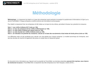 Méthodologie
Les 500 entreprises de la Tech française - octobre 2018
Méthodologie : Le classement est établi sur la base des entreprises ayant participé et renseigné le questionnaire d’informations en ligne sur le
site de FrenchWeb.fr. Chaque entreprise a certiﬁé conforme les informations communiquées.
Pour établir le classement ﬁnal, les entreprises ont été notées sur la base de cinq critères, permettant d’évaluer leur potentiel de croissance.
Note 1 : Leur chiffre d’affaires 2017 (note sur 100).
Note 2 : Le taux de croissance de leur chiffre d’affaires(note sur 100).
Note 3 : Le ratio chiffre d’affaires par salarié (note sur 100).
Note 4 : Le ratio résultat net / chiffre d’affaires (note sur 100).
Note 5 : Un indicateur de potentiel de croissance, calculé sur la base des recrutements et des levées de fonds prévus (note sur 100).
Les différentes notes ont été pondérées pour calculer une note globale pour chaque entreprise. Le modèle économique de l’entreprise, ainsi
que des données de marché ont également été prises en compte dans le classement global.
Ce document et les informations qui y ﬁgurent sont la propriété de FrenchWeb. Les données présentées peuvent être reprises, sous réserve
de mentionner la source («FrenchWeb 500, le classement des 500 entreprises de la Tech française, octobre 2018»).
 
