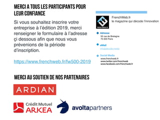 Adresse
55 rue de Bretagne
75 003 Paris
eMail
info@decode.media
Social Media
www.frenchweb.fr
www.twitter.com/frenchweb
www.facebook.com/frenchweb.fr
FrenchWeb.fr
le magazine qui décode l’innovation
Si vous souhaitez inscrire votre
entreprise à l’édition 2019, merci
renseigner le formulaire à l’adresse
çi dessous aﬁn que nous vous
prévenions de la période
d’inscription.
https://www.frenchweb.fr/fw500-2019
Merci au soutien de nos partenaires
Merci a tous les participants pour
leur confiance
 