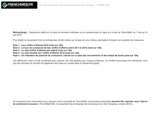 Les 500 entreprises de croissance de la Tech française - FW500 2019
LE MAGAZINE QUI DECODE L'INNOVATION
Méthodologie : Classement établi sur la base de données collectées via un questionnaire en ligne sur le site de FrenchWeb, du 7 mai au 14
juin 2019.
Pour établir le classement ﬁnal, les entreprises ont été notées sur la base de cinq critères, permettant d’évaluer leur potentiel de croissance.
Note 1 : Leur chiffre d’affaires 2018 (note sur 100).
Note 2 : Le taux de croissance de leur chiffre d’affaires entre 2017 et 2018 (note sur 100).
Note 3 : Le ratio chiffre d’affaires par salarié (note sur 100).
Note 4 : Le ratio résultat net / chiffre d’affaires 2018 (note sur 100).
Note 5 : Un indicateur de potentiel de croissance, calculé sur la base des recrutements et des levées de fonds (note sur 100).
Les différentes notes ont été pondérées pour calculer une note globale pour chaque entreprise. Le modèle économique de l’entreprise, ainsi
que des données de marché ont également été prises en compte dans le classement global.
Ce document et les informations qui y ﬁgurent sont la propriété de FrenchWeb. Les données présentées peuvent être reprises, sous réserve
de mentionner la source («FrenchWeb 500, le classement des entreprises de croissance de la Tech française, octobre 2019»).
 