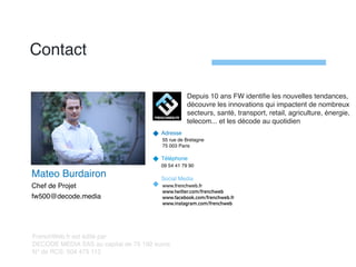 Contact
Adresse
55 rue de Bretagne
75 003 Paris
Téléphone
09 54 41 79 90
Social Media
www.frenchweb.fr
www.twitter.com/frenchweb
www.facebook.com/frenchweb.fr
www.instagram.com/frenchweb
FrenchWeb.fr est édité par
DECODE MEDIA SAS au capital de 75 192 euros
N° de RCS: 504 475 112
Depuis 10 ans FW identiﬁe les nouvelles tendances,
découvre les innovations qui impactent de nombreux
secteurs, santé, transport, retail, agriculture, énergie,
telecom... et les décode au quotidien
Mateo Burdairon
Chef de Projet
fw500@decode.media
 