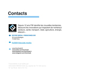 Contacts
DECODE MEDIA / FRENCHWEB 500


55 rue de Bretagn
e

75 003 Pari
s

fw500@decode.media


www.frenchweb.fr


www.twitter.com/frenchweb


www.facebook.com/frenchweb.fr


www.instagram.com/frenchweb
FrenchWeb.fr est édité pa
r

DECODE MEDIA SAS au capital de 75 192 euros
 

N° de RCS: 504 475 112
Depuis 12 ans FW identi
fi
e les nouvelles tendances,
découvre les innovations qui impactent de nombreux
secteurs, santé, transport, retail, agriculture, énergie,
telecom...
 