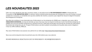 LES NOUVEAUTES 2023
En
fi
n nous avons décidé de créer deux nouveaux indices, un de performance le FW PERFORMANCE INDEX et d’évaluation de
l’innovation le FW INNOVATION INDEX. Le premier mesure la performance économique de l’entreprise au cours de l’année, en tenant
compte de sa croissance, sa rentabilité ainsi que des condition de marché. Le second a pour objectif de mesurer le degré d’innovation
technologique de l’entreprise.
Vous êtes très nombreux à nous demander plus d’informations sur les entreprises du FW500, pour y répondre nous avons créé la
FRENCHWEB DATAROOM, une base de données qui sera mise à jour tout au long de l’année pour suivre l’activité des entreprises du
FW500 mais aussi de nouvelles entreprises qui viendront l’enrichir. Cette base de données vous permet de connaitre les informations
fi
nancières des entreprises, plus de 15 types d’informations sont dès à présent consultables, de nouvelles datas seront intégrées à
l’intar du chi
ff
re d’a
ff
aires, l’ARR, etc.
Pour plus d’informations vous pouvez vous préinscrire sur cette page: https://www.frenchweb.fr/dataroom
Nous vous communiquerons dans les prochains jours les informations pour vous abonner.
RICHARD MENNEVEUX. REDACTEUR EN CHEF DE FRENCHWEB.FR - RICHARD@FRENCHWEB.FR
 