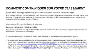 COMMENT COMMUNIQUER SUR VOTRE CLASSEMENT
Quel matériel utiliser pour communiquer sur notre classement au sein du FRENCHWEB 500?
Vous pouvez librement communiquer sur cette nomination dans le cadre de relation presse et sur votre site ou blog
au travers d’un article pour présenter la dynamique qui est la votre en 2023, que ce soit en termes business, RH,
innovation, chi
ff
res clés qui peuvent l’illustrer.
Vous trouverez des exemples à partir de cette page
Comment est
fi
nancé le FRENCHWEB 500?
Nous avons également pris le parti de refondre le modèle commercial et de se caler sur les pratiques commerciales
de nombreux indicateurs du même type.
• Si vous communiquez en terme de RP sur votre présence au classement, c’est bien entendu gratuit.
• Si vous utilisez la marque FRENCHWEB 500 ou nos indicateurs FW PERFORMANCE INDEX ou FW INNOVATION
INDEX dans vos documents marketing et présentations commerciales ou brochures, etc, nous vous demandons
d’acquérir une licence annuelle de notre marque FRENCHWEB 500 au prix de 500 euros ht en contrepartie. C’est
un fair deal, nous n’allons pas le demander à chacun mais comptons sur tous pour respecter la valeur que nous
créons chaque jour sur FRENCHWEB.FR et que nous partageons avec vous. Nous vous en remercions par avance.
 