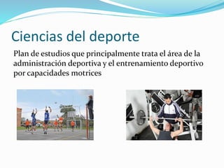 Ciencias del deporte 
Plan de estudios que principalmente trata el área de la 
administración deportiva y el entrenamiento deportivo 
por capacidades motrices 
 