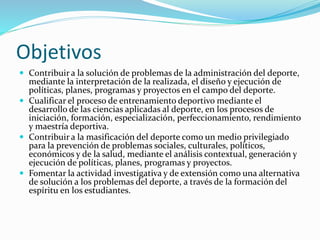 Objetivos 
 Contribuir a la solución de problemas de la administración del deporte, 
mediante la interpretación de la realizada, el diseño y ejecución de 
políticas, planes, programas y proyectos en el campo del deporte. 
 Cualificar el proceso de entrenamiento deportivo mediante el 
desarrollo de las ciencias aplicadas al deporte, en los procesos de 
iniciación, formación, especialización, perfeccionamiento, rendimiento 
y maestría deportiva. 
 Contribuir a la masificación del deporte como un medio privilegiado 
para la prevención de problemas sociales, culturales, políticos, 
económicos y de la salud, mediante el análisis contextual, generación y 
ejecución de políticas, planes, programas y proyectos. 
 Fomentar la actividad investigativa y de extensión como una alternativa 
de solución a los problemas del deporte, a través de la formación del 
espíritu en los estudiantes. 
 
