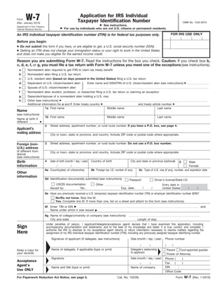 Form    W-7
(Rev. January 2010)
                                                          Application for IRS Individual
                                                         Taxpayer Identification Number                                                                  OMB No. 1545-0074
Department of the Treasury
                                                                         See instructions.
Internal Revenue Service                      For use by individuals who are not U.S. citizens or permanent residents.

An IRS individual taxpayer identification number (ITIN) is for federal tax purposes only.                                                     FOR IRS USE ONLY

Before you begin:
● Do not submit this form if you have, or are eligible to get, a U.S. social security number (SSN).
● Getting an ITIN does not change your immigration status or your right to work in the United States
and does not make you eligible for the earned income credit.

Reason you are submitting Form W-7. Read the instructions for the box you check. Caution: If you check box b,
c, d, e, f, or g, you must file a tax return with Form W-7 unless you meet one of the exceptions (see instructions).
 a        Nonresident alien required to get ITIN to claim tax treaty benefit
 b        Nonresident alien filing a U.S. tax return
 c        U.S. resident alien (based on days present in the United States) filing a U.S. tax return
 d        Dependent of U.S. citizen/resident alien                Enter name and SSN/ITIN of U.S. citizen/resident alien (see instructions)
 e        Spouse of U.S. citizen/resident alien
 f        Nonresident alien student, professor, or researcher filing a U.S. tax return or claiming an exception
 g        Dependent/spouse of a nonresident alien holding a U.S. visa
 h        Other (see instructions)
          Additional information for a and f: Enter treaty country                                           and treaty article number
                        1a First name                               Middle name                                             Last name
Name
(see instructions)
                             1b First name                                         Middle name                                   Last name
Name at birth if
different
                             2   Street address, apartment number, or rural route number. If you have a P.O. box, see page 4.
Applicant’s
mailing address                  City or town, state or province, and country. Include ZIP code or postal code where appropriate.


Foreign (non-                3   Street address, apartment number, or rural route number. Do not use a P.O. box number.
U.S.) address
(if different from               City or town, state or province, and country. Include ZIP code or postal code where appropriate.
above)
(see instructions)
Birth                        4   Date of birth (month / day / year)   Country of birth                 City and state or province (optional)         5  Male
information                           /            /                                                                                                    Female
                             6a Country(ies) of citizenship           6b Foreign tax I.D. number (if any)     6c Type of U.S. visa (if any), number, and expiration date
Other
information
                             6d Identification document(s) submitted (see instructions)               Passport                 Driver’s license/State I.D.
                                     USCIS documentation                 Other                                                       Entry date in
                                 Issued by:         No.:                                       Exp. date:          /       /         United States           /     /
                             6e Have you previously received a U.S. temporary taxpayer identification number (TIN) or employer identification number (EIN)?
                                   No/Do not know. Skip line 6f.
                                   Yes. Complete line 6f. If more than one, list on a sheet and attach to this form (see instructions).
                             6f Enter: TIN or EIN                                                                                                                      and
                                Name under which it was issued
                             6g Name of college/university or company (see instructions)
                                City and state                                                              Length of stay
                             Under penalties of perjury, I (applicant/delegate/acceptance agent) declare that I have examined this application, including
Sign                         accompanying documentation and statements, and to the best of my knowledge and belief, it is true, correct, and complete. I
                             authorize the IRS to disclose to my acceptance agent returns or return information necessary to resolve matters regarding the
Here                         assignment of my IRS individual taxpayer identification number (ITIN), including any previously assigned taxpayer identifying number.

                                  Signature of applicant (if delegate, see instructions)               Date (month / day / year)       Phone number

                                                                                                               /       /               (       )

Keep a copy for                   Name of delegate, if applicable (type or print)                      Delegate’s relationship             Parent   Court-appointed guardian
your records.                                                                                          to applicant
                                                                                                                                           Power of Attorney
                                  Signature                                                            Date (month / day / year)       Phone (     )
Acceptance
                                                                                                               /       /               Fax    (    )
Agent’s                                                                                                                                EIN
                                  Name and title (type or print)                                       Name of company
Use ONLY                                                                                                                               Office Code

For Paperwork Reduction Act Notice, see page 5.                                             Cat. No. 10229L                                        Form   W-7 (Rev. 1-2010)
 