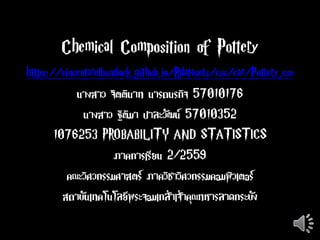 Chemical Composition of Pottery
https://vincentarelbundock.github.io/Rdatasets/csv/car/Pottery.csv
นางสาว จิตตินาท นารถนรกิจ 57010176
นางสาว ฐิติมา ปาละวัฒน์ 57010352
1076253 PROBABILITY AND STATISTICS
ภาคการเรียน 2/2559
คณะวิศวกรรมศาสตร์ ภาควิชาวิศวกรรมคอมพิวเตอร์
สถาบันเทคโนโลยีพระจอมเกล้าเจ้าคุณทหารลาดกระบัง
 
