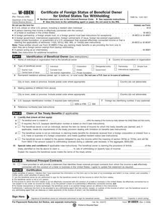 Form      W-8BEN                         Certificate of Foreign Status of Beneficial Owner
(Rev. February 2006)                             for United States Tax Withholding                                                                          OMB No. 1545-1621
Department of the Treasury              Section references are to the Internal Revenue Code.      See separate instructions.
Internal Revenue Service                      Give this form to the withholding agent or payer. Do not send to the IRS.
Do not use this form for:                                                                                                                                        Instead, use Form:
● A U.S. citizen or other U.S. person, including a resident alien individual                                                                                                   W-9
● A person claiming that income is effectively connected with the conduct
  of a trade or business in the United States                                                                                                                            W-8ECI
● A foreign partnership, a foreign simple trust, or a foreign grantor trust (see instructions for exceptions)                                                  W-8ECI or W-8IMY
● A foreign government, international organization, foreign central bank of issue, foreign tax-exempt organization,
  foreign private foundation, or government of a U.S. possession that received effectively connected income or that is
  claiming the applicability of section(s) 115(2), 501(c), 892, 895, or 1443(b) (see instructions)                                                             W-8ECI or W-8EXP
Note: These entities should use Form W-8BEN if they are claiming treaty benefits or are providing the form only to
claim they are a foreign person exempt from backup withholding.
● A person acting as an intermediary                                                                                                                                          W-8IMY
Note: See instructions for additional exceptions.

 Part I             Identification of Beneficial Owner (See instructions.)
  1       Name of individual or organization that is the beneficial owner                                                      2    Country of incorporation or organization


  3       Type of beneficial owner:                   Individual                   Corporation                Disregarded entity            Partnership               Simple trust
              Grantor trust                           Complex trust                Estate                     Government                    International organization
              Central bank of issue                   Tax-exempt organization      Private foundation
  4       Permanent residence address (street, apt. or suite no., or rural route). Do not use a P.O. box or in-care-of address.


          City or town, state or province. Include postal code where appropriate.                                                             Country (do not abbreviate)


  5       Mailing address (if different from above)


          City or town, state or province. Include postal code where appropriate.                                                             Country (do not abbreviate)


  6       U.S. taxpayer identification number, if required (see instructions)                                       7    Foreign tax identifying number, if any (optional)
                                                                                 SSN or ITIN            EIN
  8       Reference number(s) (see instructions)


Part II             Claim of Tax Treaty Benefits (if applicable)
  9       I certify that (check all that apply):
      a       The beneficial owner is a resident of                                              within the meaning of the income tax treaty between the United States and that country.
      b       If required, the U.S. taxpayer identification number is stated on line 6 (see instructions).
      c       The beneficial owner is not an individual, derives the item (or items) of income for which the treaty benefits are claimed, and, if
              applicable, meets the requirements of the treaty provision dealing with limitation on benefits (see instructions).
      d       The beneficial owner is not an individual, is claiming treaty benefits for dividends received from a foreign corporation or interest from a
              U.S. trade or business of a foreign corporation, and meets qualified resident status (see instructions).
      e       The beneficial owner is related to the person obligated to pay the income within the meaning of section 267(b) or 707(b), and will file
              Form 8833 if the amount subject to withholding received during a calendar year exceeds, in the aggregate, $500,000.
10        Special rates and conditions (if applicable—see instructions): The beneficial owner is claiming the provisions of Article                                              of the
          treaty identified on line 9a above to claim a            % rate of withholding on (specify type of income):                                                                 .
          Explain the reasons the beneficial owner meets the terms of the treaty article:



Part III            Notional Principal Contracts
11            I have provided or will provide a statement that identifies those notional principal contracts from which the income is not effectively
              connected with the conduct of a trade or business in the United States. I agree to update this statement as required.
 Part IV            Certification
Under penalties of perjury, I declare that I have examined the information on this form and to the best of my knowledge and belief it is true, correct, and complete. I
further certify under penalties of perjury that:
1 I am the beneficial owner (or am authorized to sign for the beneficial owner) of all the income to which this form relates,
2 The beneficial owner is not a U.S. person,
3 The income to which this form relates is (a) not effectively connected with the conduct of a trade or business in the United States, (b) effectively connected but is
not subject to tax under an income tax treaty, or (c) the partner’s share of a partnership’s effectively connected income, and
4 For broker transactions or barter exchanges, the beneficial owner is an exempt foreign person as defined in the instructions.
Furthermore, I authorize this form to be provided to any withholding agent that has control, receipt, or custody of the income of which I am the beneficial owner or
any withholding agent that can disburse or make payments of the income of which I am the beneficial owner.


Sign Here
                           Signature of beneficial owner (or individual authorized to sign for beneficial owner)         Date (MM-DD-YYYY)                Capacity in which acting

For Paperwork Reduction Act Notice, see separate instructions.                                          Cat. No. 25047Z                           Form    W-8BEN         (Rev. 2-2006)
                                                                                     Printed on Recycled Paper
 