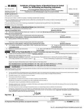 Form W-8BEN
(Rev. February 2014)
Department of the Treasury
Internal Revenue Service
Certificate of Foreign Status of Beneficial Owner for United
States Tax Withholding and Reporting (Individuals)
▶ For use by individuals. Entities must use Form W-8BEN-E.
▶ Information about Form W-8BEN and its separate instructions is at www.irs.gov/formw8ben.
▶ Give this form to the withholding agent or payer. Do not send to the IRS.
OMB No. 1545-1621
Do NOT use this form if: Instead, use Form:
• You are NOT an individual . . . . . . . . . . . . . . . . . . . . . . . . . . . . . . . . . W-8BEN-E
• You are a U.S. citizen or other U.S. person, including a resident alien individual . . . . . . . . . . . . . . . . . . . W-9
• You are a beneficial owner claiming that income is effectively connected with the conduct of trade or business within the U.S.
(other than personal services) . . . . . . . . . . . . . . . . . . . . . . . . . . . . . . . . . W-8ECI
• You are a beneficial owner who is receiving compensation for personal services performed in the United States . . . . . . . 8233 or W-4
• A person acting as an intermediary . . . . . . . . . . . . . . . . . . . . . . . . . . . . . . . W-8IMY
Part I Identification of Beneficial Owner (see instructions)
1 Name of individual who is the beneficial owner 2 Country of citizenship
3 Permanent residence address (street, apt. or suite no., or rural route). Do not use a P.O. box or in-care-of address.
City or town, state or province. Include postal code where appropriate. Country
4 Mailing address (if different from above)
City or town, state or province. Include postal code where appropriate. Country
5 U.S. taxpayer identification number (SSN or ITIN), if required (see instructions) 6 Foreign tax identifying number (see instructions)
7 Reference number(s) (see instructions) 8 Date of birth (MM-DD-YYYY) (see instructions)
Part II Claim of Tax Treaty Benefits (for chapter 3 purposes only) (see instructions)
9 I certify that the beneficial owner is a resident of within the meaning of the income tax treaty
between the United States and that country.
10 Special rates and conditions (if applicable—see instructions): The beneficial owner is claiming the provisions of Article
of the treaty identified on line 9 above to claim a % rate of withholding on (specify type of income):
.
Explain the reasons the beneficial owner meets the terms of the treaty article:
Part III Certification
Under penalties of perjury, I declare that I have examined the information on this form and to the best of my knowledge and belief it is true, correct, and complete. I further
certify under penalties of perjury that:
• I am the individual that is the beneficial owner (or am authorized to sign for the individual that is the beneficial owner) of all the income to which this form relates or
am using this form to document myself as an individual that is an owner or account holder of a foreign financial institution,
• The person named on line 1 of this form is not a U.S. person,
• The income to which this form relates is:
(a) not effectively connected with the conduct of a trade or business in the United States,
(b) effectively connected but is not subject to tax under an applicable income tax treaty, or
(c) the partner’s share of a partnership's effectively connected income,
• The person named on line 1 of this form is a resident of the treaty country listed on line 9 of the form (if any) within the meaning of the income tax treaty between
the United States and that country, and
• For broker transactions or barter exchanges, the beneficial owner is an exempt foreign person as defined in the instructions.
Furthermore, I authorize this form to be provided to any withholding agent that has control, receipt, or custody of the income of which I am the beneficial owner or
any withholding agent that can disburse or make payments of the income of which I am the beneficial owner. I agree that I will submit a new form within 30 days
if any certification made on this form becomes incorrect.
Sign Here
▲
Signature of beneficial owner (or individual authorized to sign for beneficial owner) Date (MM-DD-YYYY)
Print name of signer Capacity in which acting (if form is not signed by beneficial owner)
For Paperwork Reduction Act Notice, see separate instructions. Cat. No. 25047Z Form W-8BEN (Rev. 2-2014)
JIBON CHANDRA ROY BANGLADESH
PIRGACHHA,RANGPUR
NARSHINGO,ITAKUMARI, PIRGACHHA,RANGPUR 5450 BANGLADESH
NARSHINGO,ITAKUMARI, PIRGACHHA,RANGPUR 5450 BANGLADESH
128348852426 128348852426
128348852426 10/15/1993
BANGLADESH
12(2)
10 12(2)
NO PERMENANT ESTABLISHMENT IN THE USA AS PER ARTICLE V (FIVE)
NO PERMENANT ESTABLISHMENT IN THE USA AS PER ARTICLE
11 / 06 / 2023
JIBON 11/06/2023
Doc ID: cd8c5d05fe2947852fc91003889cba3da2b61a93
 