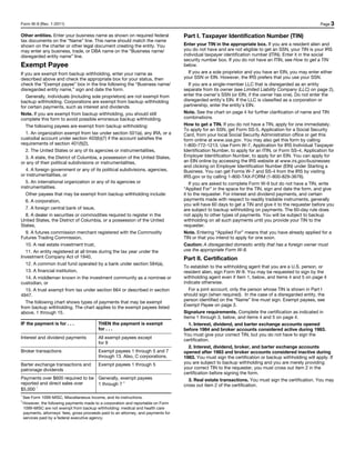 Form W-9 (Rev. 1-2011)                                                                                                                                   Page 3

Other entities. Enter your business name as shown on required federal                 Part I. Taxpayer Identification Number (TIN)
tax documents on the “Name” line. This name should match the name
shown on the charter or other legal document creating the entity. You                 Enter your TIN in the appropriate box. If you are a resident alien and
may enter any business, trade, or DBA name on the “Business name/                     you do not have and are not eligible to get an SSN, your TIN is your IRS
disregarded entity name” line.                                                        individual taxpayer identification number (ITIN). Enter it in the social
                                                                                      security number box. If you do not have an ITIN, see How to get a TIN
Exempt Payee                                                                          below.
If you are exempt from backup withholding, enter your name as                             If you are a sole proprietor and you have an EIN, you may enter either
described above and check the appropriate box for your status, then                   your SSN or EIN. However, the IRS prefers that you use your SSN.
check the “Exempt payee” box in the line following the “Business name/                    If you are a single-member LLC that is disregarded as an entity
disregarded entity name,” sign and date the form.                                     separate from its owner (see Limited Liability Company (LLC) on page 2),
   Generally, individuals (including sole proprietors) are not exempt from            enter the owner’s SSN (or EIN, if the owner has one). Do not enter the
backup withholding. Corporations are exempt from backup withholding                   disregarded entity’s EIN. If the LLC is classified as a corporation or
for certain payments, such as interest and dividends.                                 partnership, enter the entity’s EIN.
Note. If you are exempt from backup withholding, you should still                     Note. See the chart on page 4 for further clarification of name and TIN
complete this form to avoid possible erroneous backup withholding.                    combinations.
   The following payees are exempt from backup withholding:                           How to get a TIN. If you do not have a TIN, apply for one immediately.
                                                                                      To apply for an SSN, get Form SS-5, Application for a Social Security
   1. An organization exempt from tax under section 501(a), any IRA, or a             Card, from your local Social Security Administration office or get this
custodial account under section 403(b)(7) if the account satisfies the                form online at www.ssa.gov. You may also get this form by calling
requirements of section 401(f)(2),                                                    1-800-772-1213. Use Form W-7, Application for IRS Individual Taxpayer
   2. The United States or any of its agencies or instrumentalities,                  Identification Number, to apply for an ITIN, or Form SS-4, Application for
   3. A state, the District of Columbia, a possession of the United States,           Employer Identification Number, to apply for an EIN. You can apply for
or any of their political subdivisions or instrumentalities,                          an EIN online by accessing the IRS website at www.irs.gov/businesses
                                                                                      and clicking on Employer Identification Number (EIN) under Starting a
   4. A foreign government or any of its political subdivisions, agencies,            Business. You can get Forms W-7 and SS-4 from the IRS by visiting
or instrumentalities, or                                                              IRS.gov or by calling 1-800-TAX-FORM (1-800-829-3676).
   5. An international organization or any of its agencies or                             If you are asked to complete Form W-9 but do not have a TIN, write
instrumentalities.                                                                    “Applied For” in the space for the TIN, sign and date the form, and give
   Other payees that may be exempt from backup withholding include:                   it to the requester. For interest and dividend payments, and certain
   6. A corporation,                                                                  payments made with respect to readily tradable instruments, generally
                                                                                      you will have 60 days to get a TIN and give it to the requester before you
   7. A foreign central bank of issue,                                                are subject to backup withholding on payments. The 60-day rule does
   8. A dealer in securities or commodities required to register in the               not apply to other types of payments. You will be subject to backup
United States, the District of Columbia, or a possession of the United                withholding on all such payments until you provide your TIN to the
States,                                                                               requester.
   9. A futures commission merchant registered with the Commodity                     Note. Entering “Applied For” means that you have already applied for a
Futures Trading Commission,                                                           TIN or that you intend to apply for one soon.
   10. A real estate investment trust,                                                Caution: A disregarded domestic entity that has a foreign owner must
   11. An entity registered at all times during the tax year under the                use the appropriate Form W-8.
Investment Company Act of 1940,                                                       Part II. Certification
   12. A common trust fund operated by a bank under section 584(a),
                                                                                      To establish to the withholding agent that you are a U.S. person, or
   13. A financial institution,                                                       resident alien, sign Form W-9. You may be requested to sign by the
   14. A middleman known in the investment community as a nominee or                  withholding agent even if item 1, below, and items 4 and 5 on page 4
custodian, or                                                                         indicate otherwise.
   15. A trust exempt from tax under section 664 or described in section                 For a joint account, only the person whose TIN is shown in Part I
4947.                                                                                 should sign (when required). In the case of a disregarded entity, the
                                                                                      person identified on the “Name” line must sign. Exempt payees, see
   The following chart shows types of payments that may be exempt
                                                                                      Exempt Payee on page 3.
from backup withholding. The chart applies to the exempt payees listed
above, 1 through 15.                                                                  Signature requirements. Complete the certification as indicated in
                                                                                      items 1 through 3, below, and items 4 and 5 on page 4.
IF the payment is for . . .                 THEN the payment is exempt                   1. Interest, dividend, and barter exchange accounts opened
                                            for . . .                                 before 1984 and broker accounts considered active during 1983.
                                                                                      You must give your correct TIN, but you do not have to sign the
Interest and dividend payments              All exempt payees except                  certification.
                                            for 9
                                                                                         2. Interest, dividend, broker, and barter exchange accounts
Broker transactions                         Exempt payees 1 through 5 and 7           opened after 1983 and broker accounts considered inactive during
                                            through 13. Also, C corporations.         1983. You must sign the certification or backup withholding will apply. If
Barter exchange transactions and            Exempt payees 1 through 5                 you are subject to backup withholding and you are merely providing
patronage dividends                                                                   your correct TIN to the requester, you must cross out item 2 in the
                                                                                      certification before signing the form.
Payments over $600 required to be Generally, exempt payees                               3. Real estate transactions. You must sign the certification. You may
reported and direct sales over    1 through 7 2                                       cross out item 2 of the certification.
       1
$5,000
1
    See Form 1099-MISC, Miscellaneous Income, and its instructions.
2
    However, the following payments made to a corporation and reportable on Form
    1099-MISC are not exempt from backup withholding: medical and health care
    payments, attorneys' fees, gross proceeds paid to an attorney, and payments for
    services paid by a federal executive agency.
 