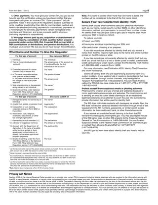 Form W-9 (Rev. 1-2011)                                                                                                                                                         Page 4

   4. Other payments. You must give your correct TIN, but you do not                                     Note. If no name is circled when more than one name is listed, the
have to sign the certification unless you have been notified that you                                    number will be considered to be that of the first name listed.
have previously given an incorrect TIN. “Other payments” include
payments made in the course of the requester’s trade or business for                                     Secure Your Tax Records from Identity Theft
rents, royalties, goods (other than bills for merchandise), medical and                                  Identity theft occurs when someone uses your personal information
health care services (including payments to corporations), payments to                                   such as your name, social security number (SSN), or other identifying
a nonemployee for services, payments to certain fishing boat crew                                        information, without your permission, to commit fraud or other crimes.
members and fishermen, and gross proceeds paid to attorneys                                              An identity thief may use your SSN to get a job or may file a tax return
(including payments to corporations).                                                                    using your SSN to receive a refund.
   5. Mortgage interest paid by you, acquisition or abandonment of                                          To reduce your risk:
secured property, cancellation of debt, qualified tuition program
payments (under section 529), IRA, Coverdell ESA, Archer MSA or                                          • Protect your SSN,
HSA contributions or distributions, and pension distributions. You                                       • Ensure your employer is protecting your SSN, and
must give your correct TIN, but you do not have to sign the certification.                               • Be careful when choosing a tax preparer.
                                                                                                            If your tax records are affected by identity theft and you receive a
What Name and Number To Give the Requester                                                               notice from the IRS, respond right away to the name and phone number
           For this type of account:                          Give name and SSN of:                      printed on the IRS notice or letter.
                                                                                                            If your tax records are not currently affected by identity theft but you
    1. Individual                                     The individual                                     think you are at risk due to a lost or stolen purse or wallet, questionable
    2. Two or more individuals (joint                 The actual owner of the account or,                credit card activity or credit report, contact the IRS Identity Theft Hotline
        account)                                      if combined funds, the first
                                                                                 1                       at 1-800-908-4490 or submit Form 14039.
                                                      individual on the account
    3. Custodian account of a minor                                2                                        For more information, see Publication 4535, Identity Theft Prevention
                                                      The minor
       (Uniform Gift to Minors Act)                                                                      and Victim Assistance.
    4. a. The usual revocable savings                 The grantor-trustee
                                                                                1
                                                                                                            Victims of identity theft who are experiencing economic harm or a
       trust (grantor is also trustee)                                                                   system problem, or are seeking help in resolving tax problems that have
       b. So-called trust account that is             The actual owner
                                                                            1
                                                                                                         not been resolved through normal channels, may be eligible for
       not a legal or valid trust under                                                                  Taxpayer Advocate Service (TAS) assistance. You can reach TAS by
       state law                                                                                         calling the TAS toll-free case intake line at 1-877-777-4778 or TTY/TDD
                                                                    3
    5. Sole proprietorship or disregarded             The owner                                          1-800-829-4059.
       entity owned by an individual
                                                      The grantor*
                                                                                                         Protect yourself from suspicious emails or phishing schemes.
    6. Grantor trust filing under Optional
       Form 1099 Filing Method 1 (see
                                                                                                         Phishing is the creation and use of email and websites designed to
       Regulation section 1.671-4(b)(2)(i)(A))                                                           mimic legitimate business emails and websites. The most common act
                                                                                                         is sending an email to a user falsely claiming to be an established
           For this type of account:                          Give name and EIN of:
                                                                                                         legitimate enterprise in an attempt to scam the user into surrendering
    7. Disregarded entity not owned by an             The owner                                          private information that will be used for identity theft.
       individual
    8. A valid trust, estate, or pension trust        Legal entity
                                                                        4                                   The IRS does not initiate contacts with taxpayers via emails. Also, the
                                                                                                         IRS does not request personal detailed information through email or ask
 9. Corporation or LLC electing                       The corporation
    corporate status on Form 8832 or
                                                                                                         taxpayers for the PIN numbers, passwords, or similar secret access
    Form 2553                                                                                            information for their credit card, bank, or other financial accounts.
10. Association, club, religious,                     The organization                                      If you receive an unsolicited email claiming to be from the IRS,
    charitable, educational, or other                                                                    forward this message to phishing@irs.gov. You may also report misuse
    tax-exempt organization                                                                              of the IRS name, logo, or other IRS property to the Treasury Inspector
11. Partnership or multi-member LLC                   The partnership                                    General for Tax Administration at 1-800-366-4484. You can forward
12. A broker or registered nominee                    The broker or nominee                              suspicious emails to the Federal Trade Commission at: spam@uce.gov
13. Account with the Department of                    The public entity                                  or contact them at www.ftc.gov/idtheft or 1-877-IDTHEFT
    Agriculture in the name of a public                                                                  (1-877-438-4338).
    entity (such as a state or local                                                                        Visit IRS.gov to learn more about identity theft and how to reduce
    government, school district, or                                                                      your risk.
    prison) that receives agricultural
    program payments
14. Grantor trust filing under the Form               The trust
    1041 Filing Method or the Optional
    Form 1099 Filing Method 2 (see
    Regulation section 1.671-4(b)(2)(i)(B))
1
    List first and circle the name of the person whose number you furnish. If only one person on a
    joint account has an SSN, that person’s number must be furnished.
2
    Circle the minor’s name and furnish the minor’s SSN.
3
    You must show your individual name and you may also enter your business or “DBA” name on
    the “Business name/disregarded entity” name line. You may use either your SSN or EIN (if you
    have one), but the IRS encourages you to use your SSN.
4
 List first and circle the name of the trust, estate, or pension trust. (Do not furnish the TIN of the
 personal representative or trustee unless the legal entity itself is not designated in the account
 title.) Also see Special rules for partnerships on page 1.
*Note. Grantor also must provide a Form W-9 to trustee of trust.



Privacy Act Notice
Section 6109 of the Internal Revenue Code requires you to provide your correct TIN to persons (including federal agencies) who are required to file information returns with
the IRS to report interest, dividends, or certain other income paid to you; mortgage interest you paid; the acquisition or abandonment of secured property; the cancellation
of debt; or contributions you made to an IRA, Archer MSA, or HSA. The person collecting this form uses the information on the form to file information returns with the IRS,
reporting the above information. Routine uses of this information include giving it to the Department of Justice for civil and criminal litigation and to cities, states, the District
of Columbia, and U.S. possessions for use in administering their laws. The information also may be disclosed to other countries under a treaty, to federal and state agencies
to enforce civil and criminal laws, or to federal law enforcement and intelligence agencies to combat terrorism. You must provide your TIN whether or not you are required to
file a tax return. Under section 3406, payers must generally withhold a percentage of taxable interest, dividend, and certain other payments to a payee who does not give a
TIN to the payer. Certain penalties may also apply for providing false or fraudulent information.
 