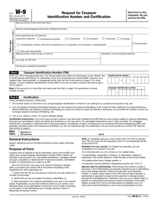 Form                                 W-9                                                Request for Taxpayer                                                                        Give Form to the
                                                                                                                                                                                      requester. Do not
  (Rev. January 2011)
  Department of the Treasury
                                                                                Identification Number and Certification                                                               send to the IRS.
  Internal Revenue Service
                                       Name (as shown on your income tax return)


                                       Business name/disregarded entity name, if different from above
See Specific Instructions on page 2.




                                       Check appropriate box for federal tax
                                       classification (required):    Individual/sole proprietor          C Corporation         S Corporation               Partnership       Trust/estate
           Print or type




                                                                                                                                                                                                Exempt payee
                                             Limited liability company. Enter the tax classification (C=C corporation, S=S corporation, P=partnership) ▶


                                            Other (see instructions) ▶
                                       Address (number, street, and apt. or suite no.)                                                            Requester’s name and address (optional)


                                       City, state, and ZIP code


                                       List account number(s) here (optional)


           Part I                                Taxpayer Identification Number (TIN)
  Enter your TIN in the appropriate box. The TIN provided must match the name given on the “Name” line                                                        Social security number
  to avoid backup withholding. For individuals, this is your social security number (SSN). However, for a
  resident alien, sole proprietor, or disregarded entity, see the Part I instructions on page 3. For other                                                                   –              –
  entities, it is your employer identification number (EIN). If you do not have a number, see How to get a
  TIN on page 3.
  Note. If the account is in more than one name, see the chart on page 4 for guidelines on whose                                                              Employer identification number
  number to enter.
                                                                                                                                                                         –

         Part II                                 Certification
  Under penalties of perjury, I certify that:
  1. The number shown on this form is my correct taxpayer identification number (or I am waiting for a number to be issued to me), and
  2. I am not subject to backup withholding because: (a) I am exempt from backup withholding, or (b) I have not been notified by the Internal Revenue
     Service (IRS) that I am subject to backup withholding as a result of a failure to report all interest or dividends, or (c) the IRS has notified me that I am
     no longer subject to backup withholding, and

  3. I am a U.S. citizen or other U.S. person (defined below).
  Certification instructions. You must cross out item 2 above if you have been notified by the IRS that you are currently subject to backup withholding
  because you have failed to report all interest and dividends on your tax return. For real estate transactions, item 2 does not apply. For mortgage
  interest paid, acquisition or abandonment of secured property, cancellation of debt, contributions to an individual retirement arrangement (IRA), and
  generally, payments other than interest and dividends, you are not required to sign the certification, but you must provide your correct TIN. See the
  instructions on page 4.
  Sign                                       Signature of
  Here                                       U.S. person ▶                                                                                     Date ▶

  General Instructions                                                                                                   Note. If a requester gives you a form other than Form W-9 to request
                                                                                                                         your TIN, you must use the requester’s form if it is substantially similar
  Section references are to the Internal Revenue Code unless otherwise                                                   to this Form W-9.
  noted.
                                                                                                                         Definition of a U.S. person. For federal tax purposes, you are
  Purpose of Form                                                                                                        considered a U.S. person if you are:
  A person who is required to file an information return with the IRS must                                               • An individual who is a U.S. citizen or U.S. resident alien,
  obtain your correct taxpayer identification number (TIN) to report, for                                                • A partnership, corporation, company, or association created or
  example, income paid to you, real estate transactions, mortgage interest                                               organized in the United States or under the laws of the United States,
  you paid, acquisition or abandonment of secured property, cancellation                                                 • An estate (other than a foreign estate), or
  of debt, or contributions you made to an IRA.
                                                                                                                         • A domestic trust (as defined in Regulations section 301.7701-7).
     Use Form W-9 only if you are a U.S. person (including a resident
  alien), to provide your correct TIN to the person requesting it (the                                                   Special rules for partnerships. Partnerships that conduct a trade or
  requester) and, when applicable, to:                                                                                   business in the United States are generally required to pay a withholding
                                                                                                                         tax on any foreign partners’ share of income from such business.
     1. Certify that the TIN you are giving is correct (or you are waiting for a                                         Further, in certain cases where a Form W-9 has not been received, a
  number to be issued),                                                                                                  partnership is required to presume that a partner is a foreign person,
     2. Certify that you are not subject to backup withholding, or                                                       and pay the withholding tax. Therefore, if you are a U.S. person that is a
     3. Claim exemption from backup withholding if you are a U.S. exempt                                                 partner in a partnership conducting a trade or business in the United
  payee. If applicable, you are also certifying that as a U.S. person, your                                              States, provide Form W-9 to the partnership to establish your U.S.
  allocable share of any partnership income from a U.S. trade or business                                                status and avoid withholding on your share of partnership income.
  is not subject to the withholding tax on foreign partners’ share of
  effectively connected income.

                                                                                                             Cat. No. 10231X                                                          Form W-9 (Rev. 1-2011)
 