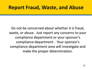 Report Fraud, Waste, and Abuse
Do not be concerned about whether it is fraud,
waste, or abuse. Just report any concerns to your
compliance department or your sponsor’s
compliance department . Your sponsor’s
compliance department area will investigate and
make the proper determination.
17
 