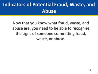 Indicators of Potential Fraud, Waste, and
Abuse
Now that you know what fraud, waste, and
abuse are, you need to be able to recognize
the signs of someone committing fraud,
waste, or abuse.
18
 