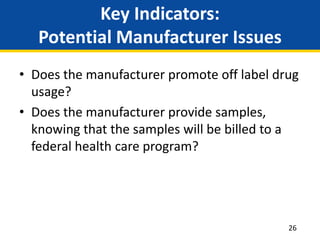 Key Indicators:
Potential Manufacturer Issues
• Does the manufacturer promote off label drug
usage?
• Does the manufacturer provide samples,
knowing that the samples will be billed to a
federal health care program?
26
 