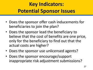 Key Indicators:
Potential Sponsor Issues
• Does the sponsor offer cash inducements for
beneficiaries to join the plan?
• Does the sponsor lead the beneficiary to
believe that the cost of benefits are one price,
only for the beneficiary to find out that the
actual costs are higher?
• Does the sponsor use unlicensed agents?
• Does the sponsor encourage/support
inappropriate risk adjustment submissions?
27
 