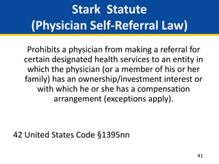 Stark Statute
(Physician Self-Referral Law)
Prohibits a physician from making a referral for
certain designated health services to an entity in
which the physician (or a member of his or her
family) has an ownership/investment interest or
with which he or she has a compensation
arrangement (exceptions apply).
42 United States Code §1395nn
41
 
