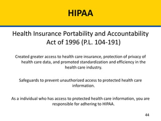 HIPAA
Health Insurance Portability and Accountability
Act of 1996 (P.L. 104-191)
Created greater access to health care insurance, protection of privacy of
health care data, and promoted standardization and efficiency in the
health care industry.
Safeguards to prevent unauthorized access to protected health care
information.
As a individual who has access to protected health care information, you are
responsible for adhering to HIPAA.
44
 