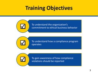 To understand the organization’s
commitment to ethical business behavior
To understand how a compliance program
operates
To gain awareness of how compliance
violations should be reported
Training Objectives
3
 