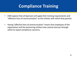 Compliance Training
• CMS expects that all Sponsors will apply their training requirements and
“effective lines of communication” to the entities with which they partner.
• Having “effective lines of communication” means that employees of the
organization and the partnering entities have several avenues through
which to report compliance concerns.
8
 