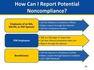 How Can I Report Potential
Noncompliance?
• Call the Medicare Compliance Officer
• Make a report through the Website
• Call the Compliance Hotline
Employees of an MA,
MA-PD, or PDP Sponsor
• Talk to a Manager or Supervisor
• Call Your Ethics/Compliance Help Line
• Report through the Sponsor
FDR Employees
• Call the Sponsor’s compliance hotline
• Make a report through Sponsor’s website
• Call 1-800-Medicare
Beneficiaries
16
 