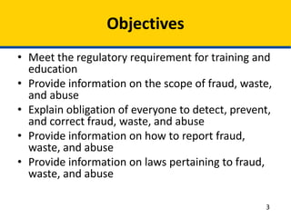 Objectives
• Meet the regulatory requirement for training and
education
• Provide information on the scope of fraud, waste,
and abuse
• Explain obligation of everyone to detect, prevent,
and correct fraud, waste, and abuse
• Provide information on how to report fraud,
waste, and abuse
• Provide information on laws pertaining to fraud,
waste, and abuse
3
 