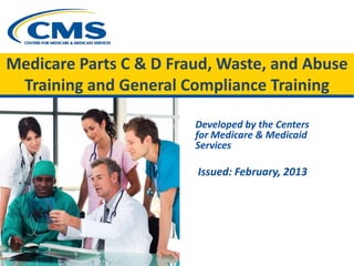 Medicare Parts C & D Fraud, Waste, and Abuse
Training and General Compliance Training
Developed by the Centers
for Medicare & Medicaid
Services
Issued: February, 2013
 