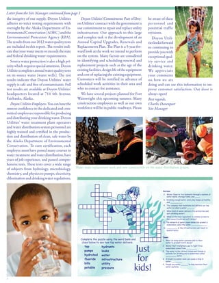 4
Water main replacement work and new construction on the water distribution system.
the integrity of our supply. Doyon Utilities
adheres to strict testing requirements with
oversight by the Alaska Department of En-
vironmentalConservation(ADEC)andthe
Environmental Protection Agency (EPA).
Theresultsfromour2012waterqualitytests
are included in this report. The results indi-
catethatyourwatermeetsorexceedsthestate
and federal drinking water requirements.
	 Source water protection is also a high pri-
oritywhichrequiresspecialattention.Doyon
Utilitiescompletesannualwaterqualitytests
on its source water (water wells). The test
results indicate that Doyon Utilities’ water
supply is safe and free of contaminants. Full
test results are available at Doyon Utilities’
headquarters located at 714 4th Avenue,
Fairbanks, Alaska.
	 DoyonUtilitiesEmployees.Youcanhavethe
utmostconfidenceinthededicatedandcom-
mitted employees responsible for producing
anddistributingyourdrinkingwater.Doyon
Utilities’ water treatment plant operators
and water distribution system personnel are
highly trained and certified in the produc-
tion and distribution of clean, safe water by
the Alaska Department of Environmental
Conservation. To earn certification, each
employee must have passed many courses in
watertreatmentandwaterdistribution,have
years of job experience, and passed compre-
hensive tests. These tests cover a wide range
of subjects from hydrology, microbiology,
chemistry, and physics to pumps, electricity,
chlorinationanddrinkingwaterregulations.
Letter from the Site Manager continued from page 1
	 DoyonUtilities’Commitment.PartofDoy-
on Utilities’ contract with the government is
ourcommitmenttorepairandreplaceutility
infrastructure. Our approach to this large
and complex task is the development of an
Annual Capital Upgrades, Renewals and
Replacements Plan. The Plan is a 5-year for-
ward look at the work we intend to perform
on the system. Many factors are considered
in identifying and scheduling renewal and
replacement projects such as the age of the
existingfacilities,designlifeoftheequipment
andcostofreplacingtheexistingequipment.
Customers will be notified in advance of
scheduled work activities in their area and
who to contact for assistance.
	 We have several projects planned for Fort
Wainwright this upcoming summer. Many
construction employees as well as our own
workforce will be in public roadways. Please
be aware of these
personnel and
potential traffic
revisions.
	 Doyon Utili-
tieslooksforward
to continuing to
provide you with
exceptional qual-
ity service and
drinking water.
We appreciate
your comments
on how we are
doing and can use this information to im-
prove customer satisfaction. Our door is
always open!
Best regards,
Charles Davenport
Site Manager
 