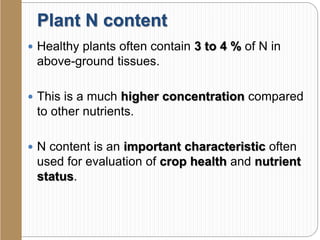 Plant N content
 Healthy plants often contain 3 to 4 % of N in
above-ground tissues.
 This is a much higher concentration compared
to other nutrients.
 N content is an important characteristic often
used for evaluation of crop health and nutrient
status.
 