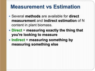 Measurement vs Estimation
 Several methods are available for direct
measurement and indirect estimation of N
content in plant biomass.
 Direct = measuring exactly the thing that
you're looking to measure
 Indirect = measuring something by
measuring something else
 